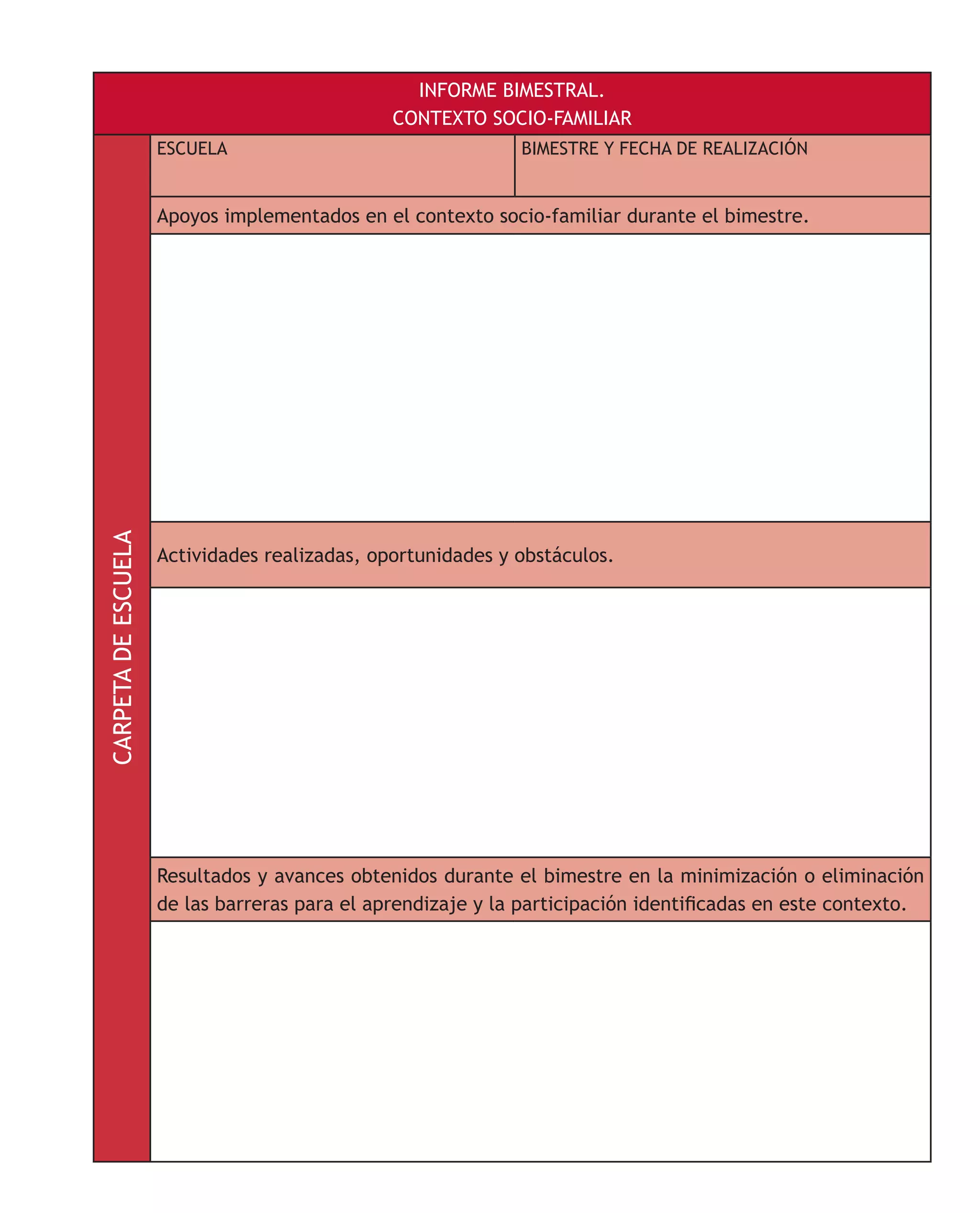 INFORME BIMESTRAL.
CONTEXTO SOCIO-FAMILIARCARPETADEESCUELA
ESCUELA BIMESTRE Y FECHA DE REALIZACIÓN
Apoyos implementados en el contexto socio-familiar durante el bimestre.
Actividades realizadas, oportunidades y obstáculos.
Resultados y avances obtenidos durante el bimestre en la minimización o eliminación
de las barreras para el aprendizaje y la participación identificadas en este contexto.
 