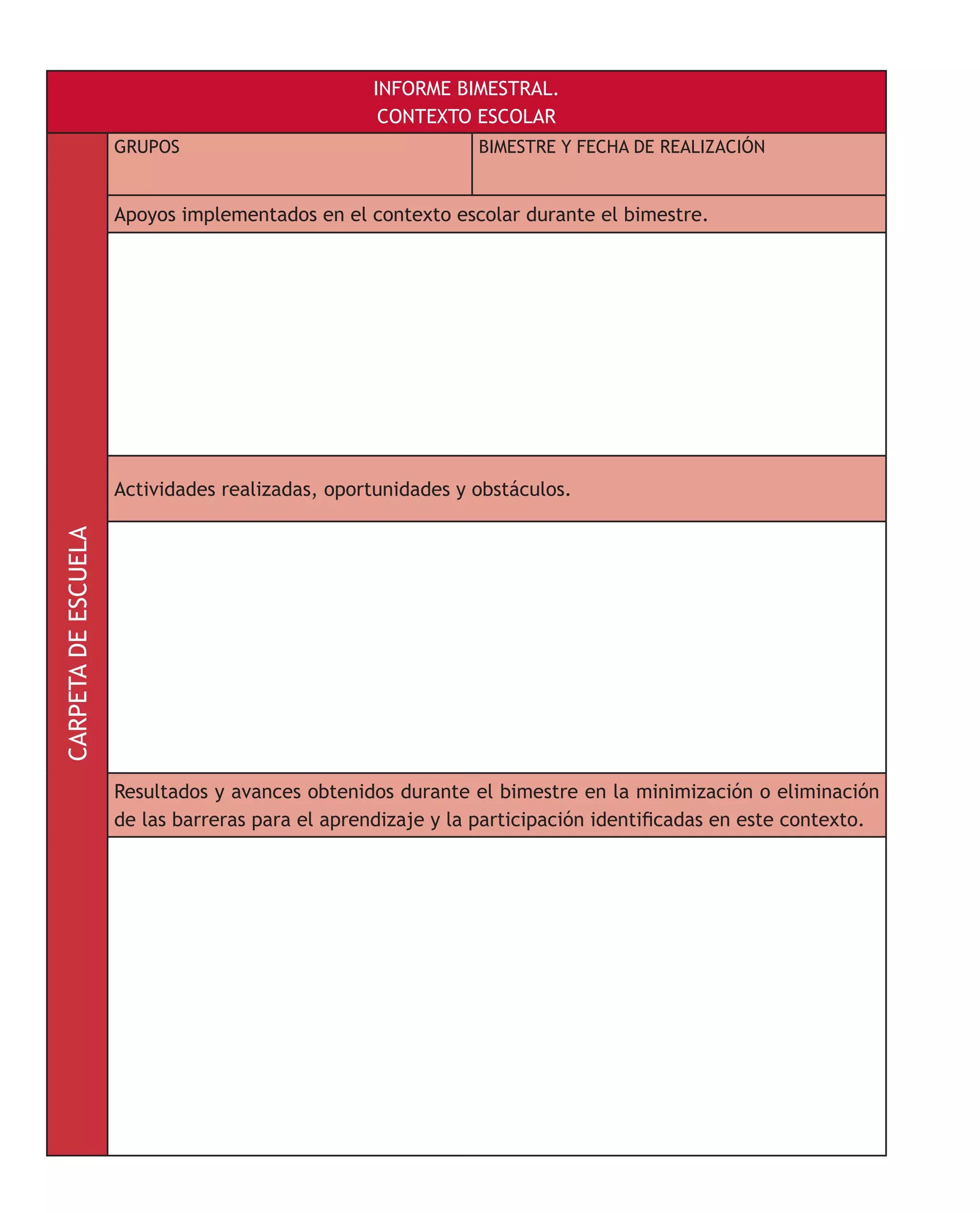 INFORME BIMESTRAL.
CONTEXTO ESCOLAR
CARPETADEESCUELA
GRUPOS BIMESTRE Y FECHA DE REALIZACIÓN
Apoyos implementados en el contexto escolar durante el bimestre.
Actividades realizadas, oportunidades y obstáculos.
Resultados y avances obtenidos durante el bimestre en la minimización o eliminación
de las barreras para el aprendizaje y la participación identificadas en este contexto.
 