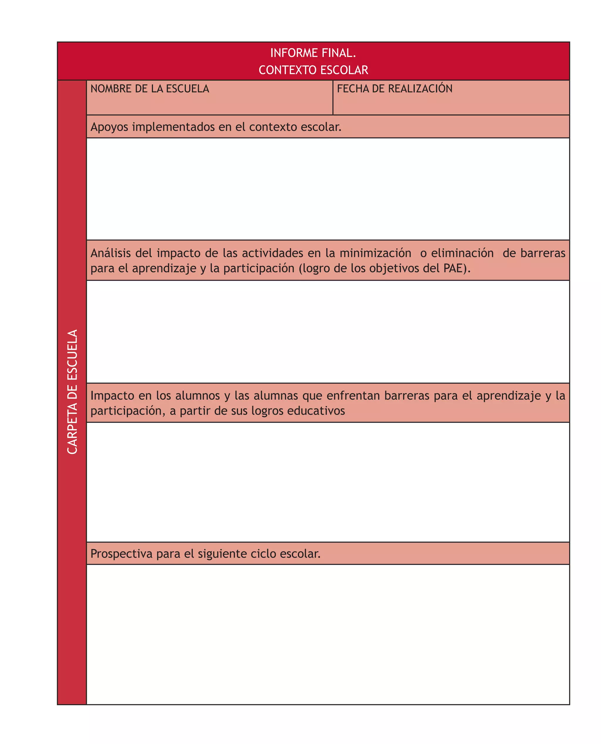 INFORME FINAL.
CONTEXTO ESCOLARCARPETADEESCUELA
NOMBRE DE LA ESCUELA FECHA DE REALIZACIÓN
Apoyos implementados en el contexto escolar.
Análisis del impacto de las actividades en la minimización o eliminación de barreras
para el aprendizaje y la participación (logro de los objetivos del PAE).
Impacto en los alumnos y las alumnas que enfrentan barreras para el aprendizaje y la
participación, a partir de sus logros educativos
Prospectiva para el siguiente ciclo escolar.
 