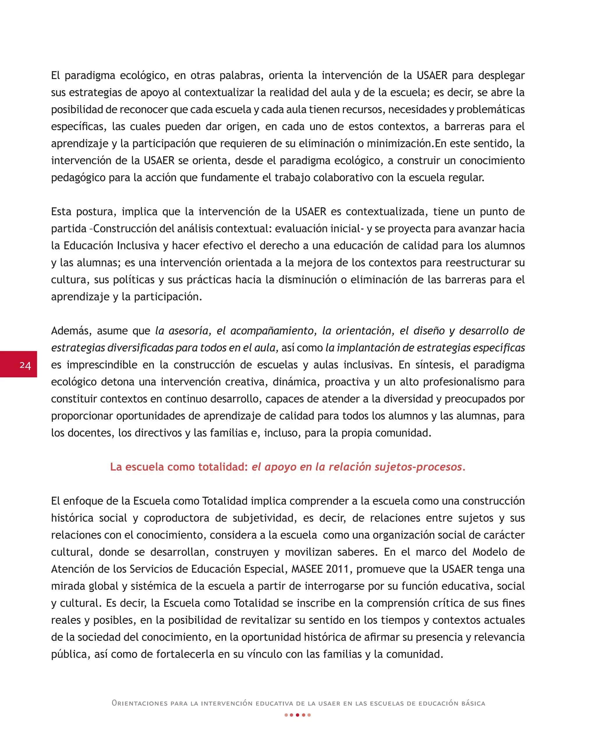 24
Orientaciones para la intervención educativa de la usaer en las escuelas de educación básica
El paradigma ecológico, en otras palabras, orienta la intervención de la USAER para desplegar
sus estrategias de apoyo al contextualizar la realidad del aula y de la escuela; es decir, se abre la
posibilidad de reconocer que cada escuela y cada aula tienen recursos, necesidades y problemáticas
específicas, las cuales pueden dar origen, en cada uno de estos contextos, a barreras para el
aprendizaje y la participación que requieren de su eliminación o minimización.En este sentido, la
intervención de la USAER se orienta, desde el paradigma ecológico, a construir un conocimiento
pedagógico para la acción que fundamente el trabajo colaborativo con la escuela regular.
Esta postura, implica que la intervención de la USAER es contextualizada, tiene un punto de
partida –Construcción del análisis contextual: evaluación inicial- y se proyecta para avanzar hacia
la Educación Inclusiva y hacer efectivo el derecho a una educación de calidad para los alumnos
y las alumnas; es una intervención orientada a la mejora de los contextos para reestructurar su
cultura, sus políticas y sus prácticas hacia la disminución o eliminación de las barreras para el
aprendizaje y la participación.
Además, asume que la asesoría, el acompañamiento, la orientación, el diseño y desarrollo de
estrategias diversificadas para todos en el aula, así como la implantación de estrategias específicas
es imprescindible en la construcción de escuelas y aulas inclusivas. En síntesis, el paradigma
ecológico detona una intervención creativa, dinámica, proactiva y un alto profesionalismo para
constituir contextos en continuo desarrollo, capaces de atender a la diversidad y preocupados por
proporcionar oportunidades de aprendizaje de calidad para todos los alumnos y las alumnas, para
los docentes, los directivos y las familias e, incluso, para la propia comunidad.
La escuela como totalidad: el apoyo en la relación sujetos-procesos.
El enfoque de la Escuela como Totalidad implica comprender a la escuela como una construcción
histórica social y coproductora de subjetividad, es decir, de relaciones entre sujetos y sus
relaciones con el conocimiento, considera a la escuela como una organización social de carácter
cultural, donde se desarrollan, construyen y movilizan saberes. En el marco del Modelo de
Atención de los Servicios de Educación Especial, MASEE 2011, promueve que la USAER tenga una
mirada global y sistémica de la escuela a partir de interrogarse por su función educativa, social
y cultural. Es decir, la Escuela como Totalidad se inscribe en la comprensión crítica de sus fines
reales y posibles, en la posibilidad de revitalizar su sentido en los tiempos y contextos actuales
de la sociedad del conocimiento, en la oportunidad histórica de afirmar su presencia y relevancia
pública, así como de fortalecerla en su vínculo con las familias y la comunidad.
 