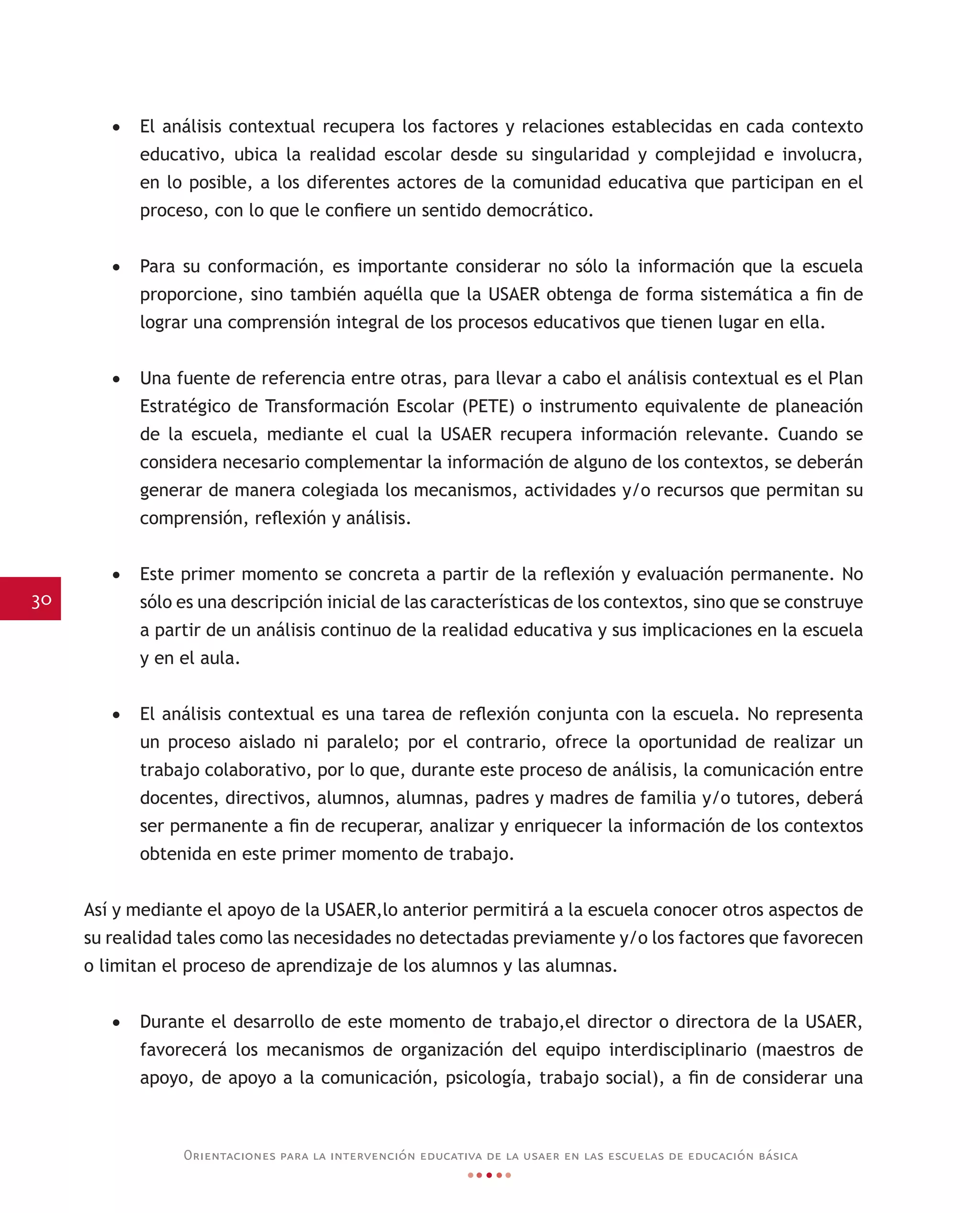 30
Orientaciones para la intervención educativa de la usaer en las escuelas de educación básica
•	 El análisis contextual recupera los factores y relaciones establecidas en cada contexto
educativo, ubica la realidad escolar desde su singularidad y complejidad e involucra,
en lo posible, a los diferentes actores de la comunidad educativa que participan en el
proceso, con lo que le confiere un sentido democrático.
•	 Para su conformación, es importante considerar no sólo la información que la escuela
proporcione, sino también aquélla que la USAER obtenga de forma sistemática a fin de
lograr una comprensión integral de los procesos educativos que tienen lugar en ella.
•	 Una fuente de referencia entre otras, para llevar a cabo el análisis contextual es el Plan
Estratégico de Transformación Escolar (PETE) o instrumento equivalente de planeación
de la escuela, mediante el cual la USAER recupera información relevante. Cuando se
considera necesario complementar la información de alguno de los contextos, se deberán
generar de manera colegiada los mecanismos, actividades y/o recursos que permitan su
comprensión, reflexión y análisis.
•	 Este primer momento se concreta a partir de la reflexión y evaluación permanente. No
sólo es una descripción inicial de las características de los contextos, sino que se construye
a partir de un análisis continuo de la realidad educativa y sus implicaciones en la escuela
y en el aula.
•	 El análisis contextual es una tarea de reflexión conjunta con la escuela. No representa
un proceso aislado ni paralelo; por el contrario, ofrece la oportunidad de realizar un
trabajo colaborativo, por lo que, durante este proceso de análisis, la comunicación entre
docentes, directivos, alumnos, alumnas, padres y madres de familia y/o tutores, deberá
ser permanente a fin de recuperar, analizar y enriquecer la información de los contextos
obtenida en este primer momento de trabajo.
Así y mediante el apoyo de la USAER,lo anterior permitirá a la escuela conocer otros aspectos de
su realidad tales como las necesidades no detectadas previamente y/o los factores que favorecen
o limitan el proceso de aprendizaje de los alumnos y las alumnas.
•	 Durante el desarrollo de este momento de trabajo,el director o directora de la USAER,
favorecerá los mecanismos de organización del equipo interdisciplinario (maestros de
apoyo, de apoyo a la comunicación, psicología, trabajo social), a fin de considerar una
 