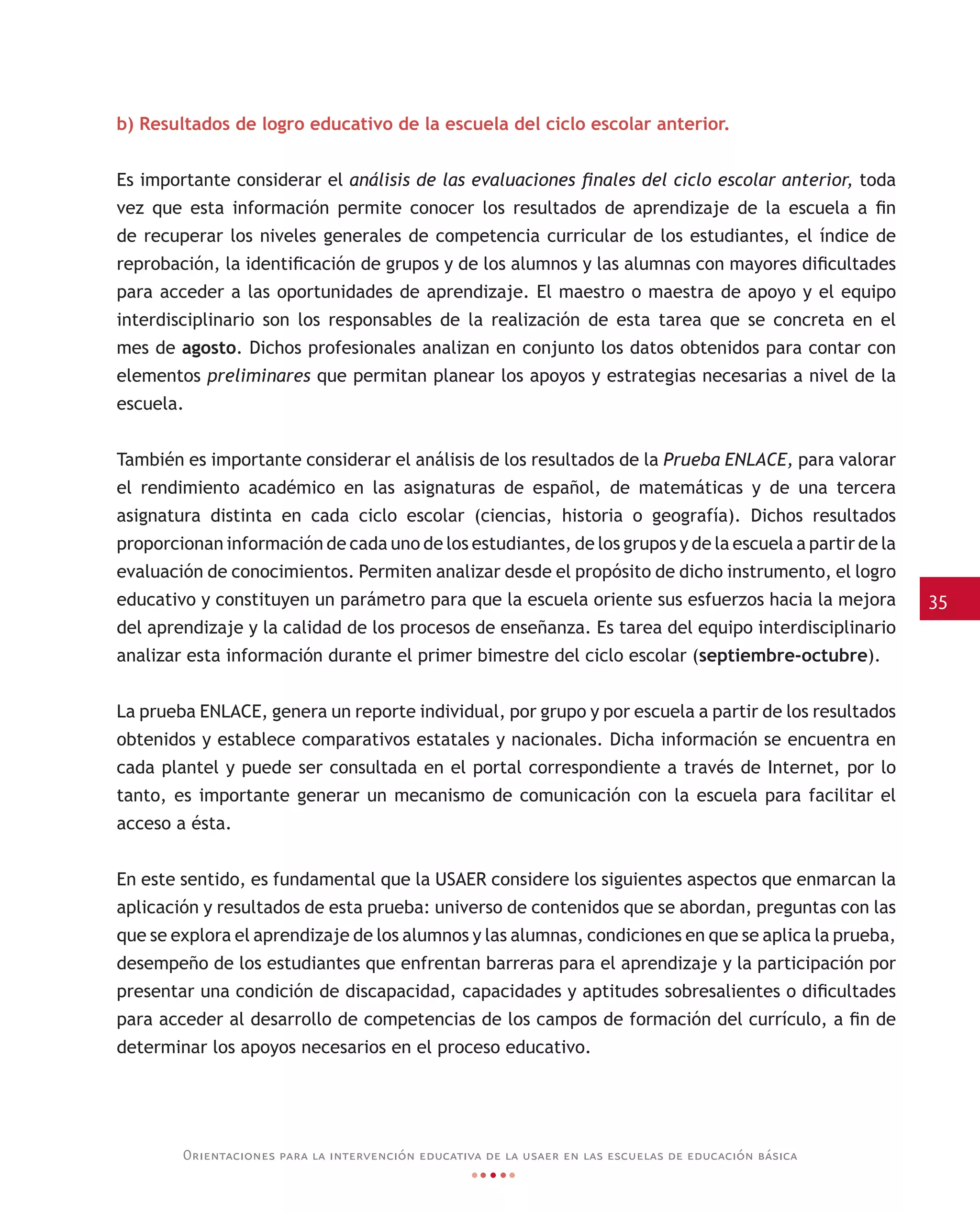 35
Orientaciones para la intervención educativa de la usaer en las escuelas de educación básica
b) Resultados de logro educativo de la escuela del ciclo escolar anterior.
Es importante considerar el análisis de las evaluaciones finales del ciclo escolar anterior, toda
vez que esta información permite conocer los resultados de aprendizaje de la escuela a fin
de recuperar los niveles generales de competencia curricular de los estudiantes, el índice de
reprobación, la identificación de grupos y de los alumnos y las alumnas con mayores dificultades
para acceder a las oportunidades de aprendizaje. El maestro o maestra de apoyo y el equipo
interdisciplinario son los responsables de la realización de esta tarea que se concreta en el
mes de agosto. Dichos profesionales analizan en conjunto los datos obtenidos para contar con
elementos preliminares que permitan planear los apoyos y estrategias necesarias a nivel de la
escuela.
También es importante considerar el análisis de los resultados de la Prueba ENLACE, para valorar
el rendimiento académico en las asignaturas de español, de matemáticas y de una tercera
asignatura distinta en cada ciclo escolar (ciencias, historia o geografía). Dichos resultados
proporcionan información de cada uno de los estudiantes, de los grupos y de la escuela a partir de la
evaluación de conocimientos. Permiten analizar desde el propósito de dicho instrumento, el logro
educativo y constituyen un parámetro para que la escuela oriente sus esfuerzos hacia la mejora
del aprendizaje y la calidad de los procesos de enseñanza. Es tarea del equipo interdisciplinario
analizar esta información durante el primer bimestre del ciclo escolar (septiembre-octubre).
La prueba ENLACE, genera un reporte individual, por grupo y por escuela a partir de los resultados
obtenidos y establece comparativos estatales y nacionales. Dicha información se encuentra en
cada plantel y puede ser consultada en el portal correspondiente a través de Internet, por lo
tanto, es importante generar un mecanismo de comunicación con la escuela para facilitar el
acceso a ésta.
En este sentido, es fundamental que la USAER considere los siguientes aspectos que enmarcan la
aplicación y resultados de esta prueba: universo de contenidos que se abordan, preguntas con las
que se explora el aprendizaje de los alumnos y las alumnas, condiciones en que se aplica la prueba,
desempeño de los estudiantes que enfrentan barreras para el aprendizaje y la participación por
presentar una condición de discapacidad, capacidades y aptitudes sobresalientes o dificultades
para acceder al desarrollo de competencias de los campos de formación del currículo, a fin de
determinar los apoyos necesarios en el proceso educativo.
 