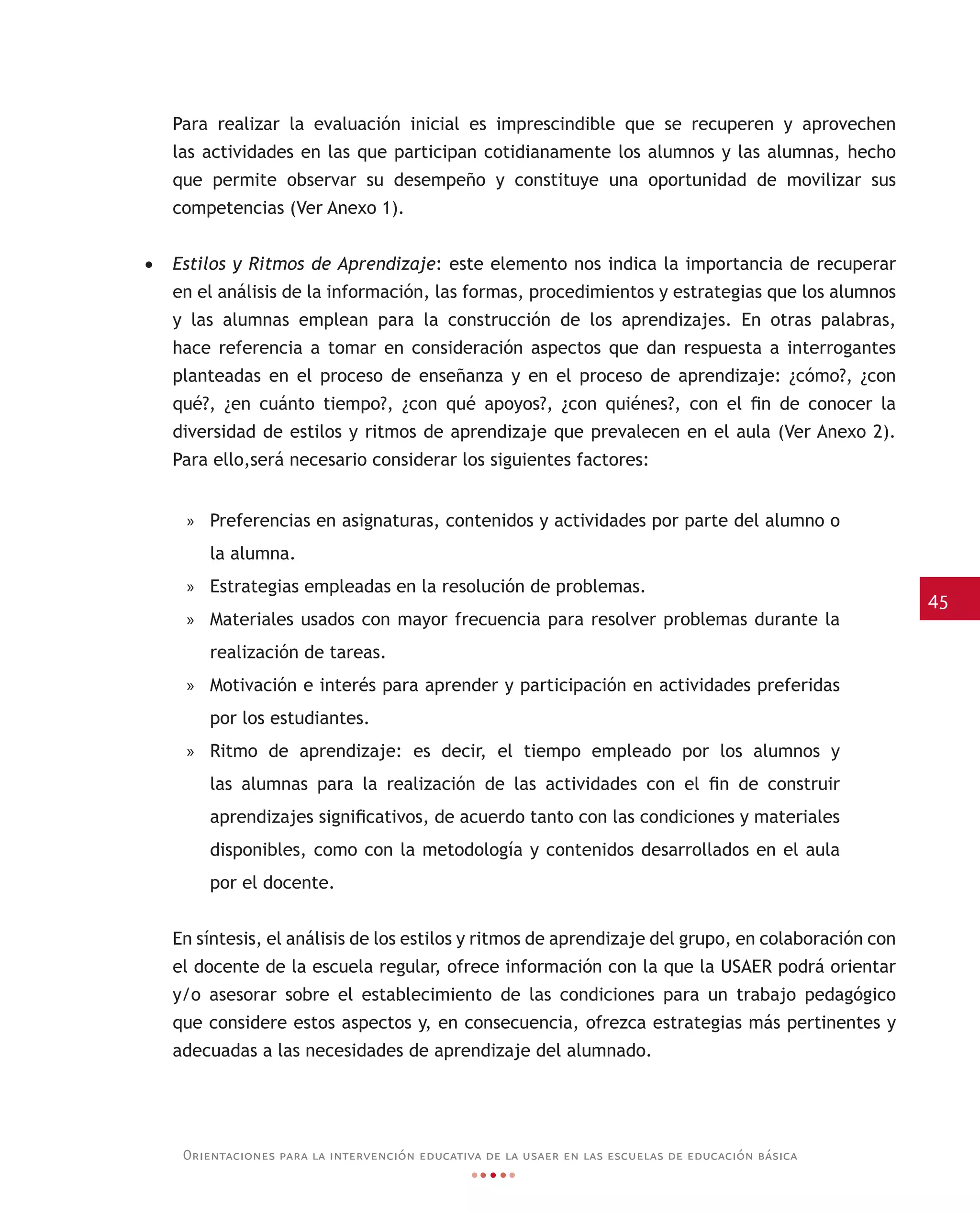 45
Orientaciones para la intervención educativa de la usaer en las escuelas de educación básica
Para realizar la evaluación inicial es imprescindible que se recuperen y aprovechen
las actividades en las que participan cotidianamente los alumnos y las alumnas, hecho
que permite observar su desempeño y constituye una oportunidad de movilizar sus
competencias (Ver Anexo 1).
•	 Estilos y Ritmos de Aprendizaje: este elemento nos indica la importancia de recuperar
en el análisis de la información, las formas, procedimientos y estrategias que los alumnos
y las alumnas emplean para la construcción de los aprendizajes. En otras palabras,
hace referencia a tomar en consideración aspectos que dan respuesta a interrogantes
planteadas en el proceso de enseñanza y en el proceso de aprendizaje: ¿cómo?, ¿con
qué?, ¿en cuánto tiempo?, ¿con qué apoyos?, ¿con quiénes?, con el fin de conocer la
diversidad de estilos y ritmos de aprendizaje que prevalecen en el aula (Ver Anexo 2).
Para ello,será necesario considerar los siguientes factores:
»» Preferencias en asignaturas, contenidos y actividades por parte del alumno o
la alumna.
»» Estrategias empleadas en la resolución de problemas.
»» Materiales usados con mayor frecuencia para resolver problemas durante la
realización de tareas.
»» Motivación e interés para aprender y participación en actividades preferidas
por los estudiantes.
»» Ritmo de aprendizaje: es decir, el tiempo empleado por los alumnos y
las alumnas para la realización de las actividades con el fin de construir
aprendizajes significativos, de acuerdo tanto con las condiciones y materiales
disponibles, como con la metodología y contenidos desarrollados en el aula
por el docente.
En síntesis, el análisis de los estilos y ritmos de aprendizaje del grupo, en colaboración con
el docente de la escuela regular, ofrece información con la que la USAER podrá orientar
y/o asesorar sobre el establecimiento de las condiciones para un trabajo pedagógico
que considere estos aspectos y, en consecuencia, ofrezca estrategias más pertinentes y
adecuadas a las necesidades de aprendizaje del alumnado.
 