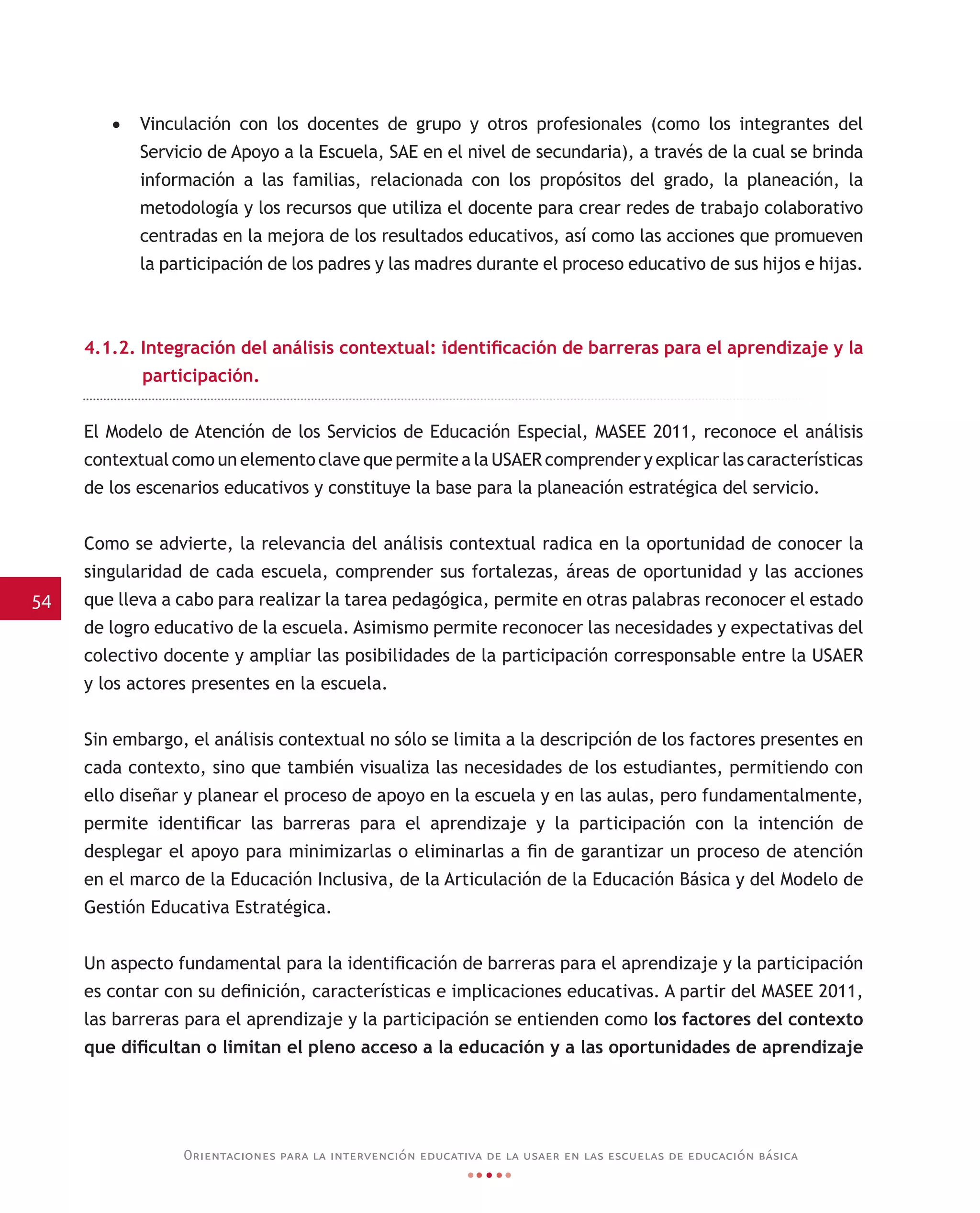 54
Orientaciones para la intervención educativa de la usaer en las escuelas de educación básica
•	 Vinculación con los docentes de grupo y otros profesionales (como los integrantes del
Servicio de Apoyo a la Escuela, SAE en el nivel de secundaria), a través de la cual se brinda
información a las familias, relacionada con los propósitos del grado, la planeación, la
metodología y los recursos que utiliza el docente para crear redes de trabajo colaborativo
centradas en la mejora de los resultados educativos, así como las acciones que promueven
la participación de los padres y las madres durante el proceso educativo de sus hijos e hijas.
4.1.2. Integración del análisis contextual: identificación de barreras para el aprendizaje y la
participación.
El Modelo de Atención de los Servicios de Educación Especial, MASEE 2011, reconoce el análisis
contextual como un elemento clave que permite a la USAER comprender y explicar las características
de los escenarios educativos y constituye la base para la planeación estratégica del servicio.
Como se advierte, la relevancia del análisis contextual radica en la oportunidad de conocer la
singularidad de cada escuela, comprender sus fortalezas, áreas de oportunidad y las acciones
que lleva a cabo para realizar la tarea pedagógica, permite en otras palabras reconocer el estado
de logro educativo de la escuela. Asimismo permite reconocer las necesidades y expectativas del
colectivo docente y ampliar las posibilidades de la participación corresponsable entre la USAER
y los actores presentes en la escuela.
Sin embargo, el análisis contextual no sólo se limita a la descripción de los factores presentes en
cada contexto, sino que también visualiza las necesidades de los estudiantes, permitiendo con
ello diseñar y planear el proceso de apoyo en la escuela y en las aulas, pero fundamentalmente,
permite identificar las barreras para el aprendizaje y la participación con la intención de
desplegar el apoyo para minimizarlas o eliminarlas a fin de garantizar un proceso de atención
en el marco de la Educación Inclusiva, de la Articulación de la Educación Básica y del Modelo de
Gestión Educativa Estratégica.
Un aspecto fundamental para la identificación de barreras para el aprendizaje y la participación
es contar con su definición, características e implicaciones educativas. A partir del MASEE 2011,
las barreras para el aprendizaje y la participación se entienden como los factores del contexto
que dificultan o limitan el pleno acceso a la educación y a las oportunidades de aprendizaje
 
