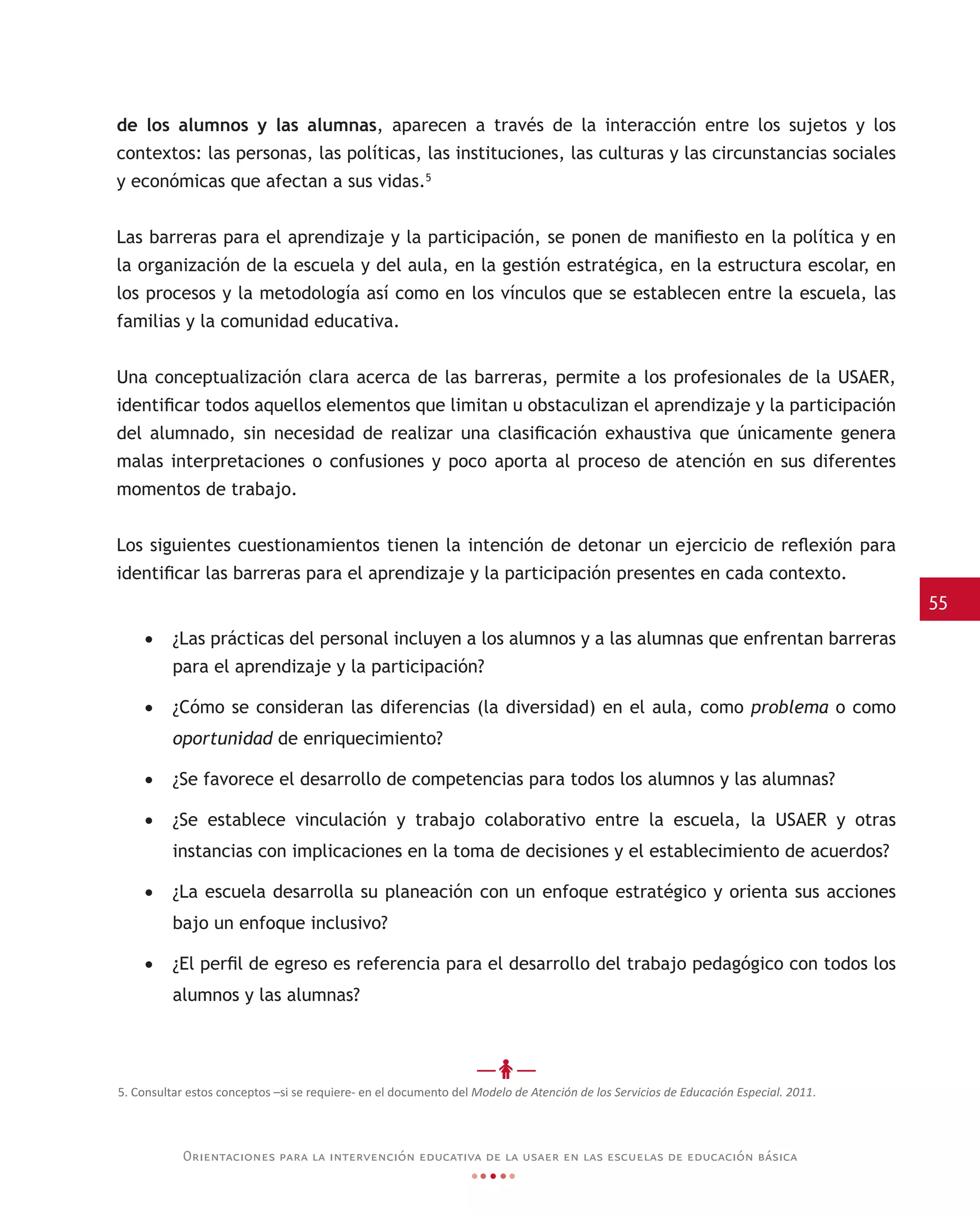 55
Orientaciones para la intervención educativa de la usaer en las escuelas de educación básica
de los alumnos y las alumnas, aparecen a través de la interacción entre los sujetos y los
contextos: las personas, las políticas, las instituciones, las culturas y las circunstancias sociales
y económicas que afectan a sus vidas.5
Las barreras para el aprendizaje y la participación, se ponen de manifiesto en la política y en
la organización de la escuela y del aula, en la gestión estratégica, en la estructura escolar, en
los procesos y la metodología así como en los vínculos que se establecen entre la escuela, las
familias y la comunidad educativa.
Una conceptualización clara acerca de las barreras, permite a los profesionales de la USAER,
identificar todos aquellos elementos que limitan u obstaculizan el aprendizaje y la participación
del alumnado, sin necesidad de realizar una clasificación exhaustiva que únicamente genera
malas interpretaciones o confusiones y poco aporta al proceso de atención en sus diferentes
momentos de trabajo.
Los siguientes cuestionamientos tienen la intención de detonar un ejercicio de reflexión para
identificar las barreras para el aprendizaje y la participación presentes en cada contexto.
•	 ¿Las prácticas del personal incluyen a los alumnos y a las alumnas que enfrentan barreras
para el aprendizaje y la participación?
•	 ¿Cómo se consideran las diferencias (la diversidad) en el aula, como problema o como
oportunidad de enriquecimiento?
•	 ¿Se favorece el desarrollo de competencias para todos los alumnos y las alumnas?
•	 ¿Se establece vinculación y trabajo colaborativo entre la escuela, la USAER y otras
instancias con implicaciones en la toma de decisiones y el establecimiento de acuerdos?
•	 ¿La escuela desarrolla su planeación con un enfoque estratégico y orienta sus acciones
bajo un enfoque inclusivo?
•	 ¿El perfil de egreso es referencia para el desarrollo del trabajo pedagógico con todos los
alumnos y las alumnas?
5. Consultar estos conceptos –si se requiere- en el documento del Modelo de Atención de los Servicios de Educación Especial. 2011.
 