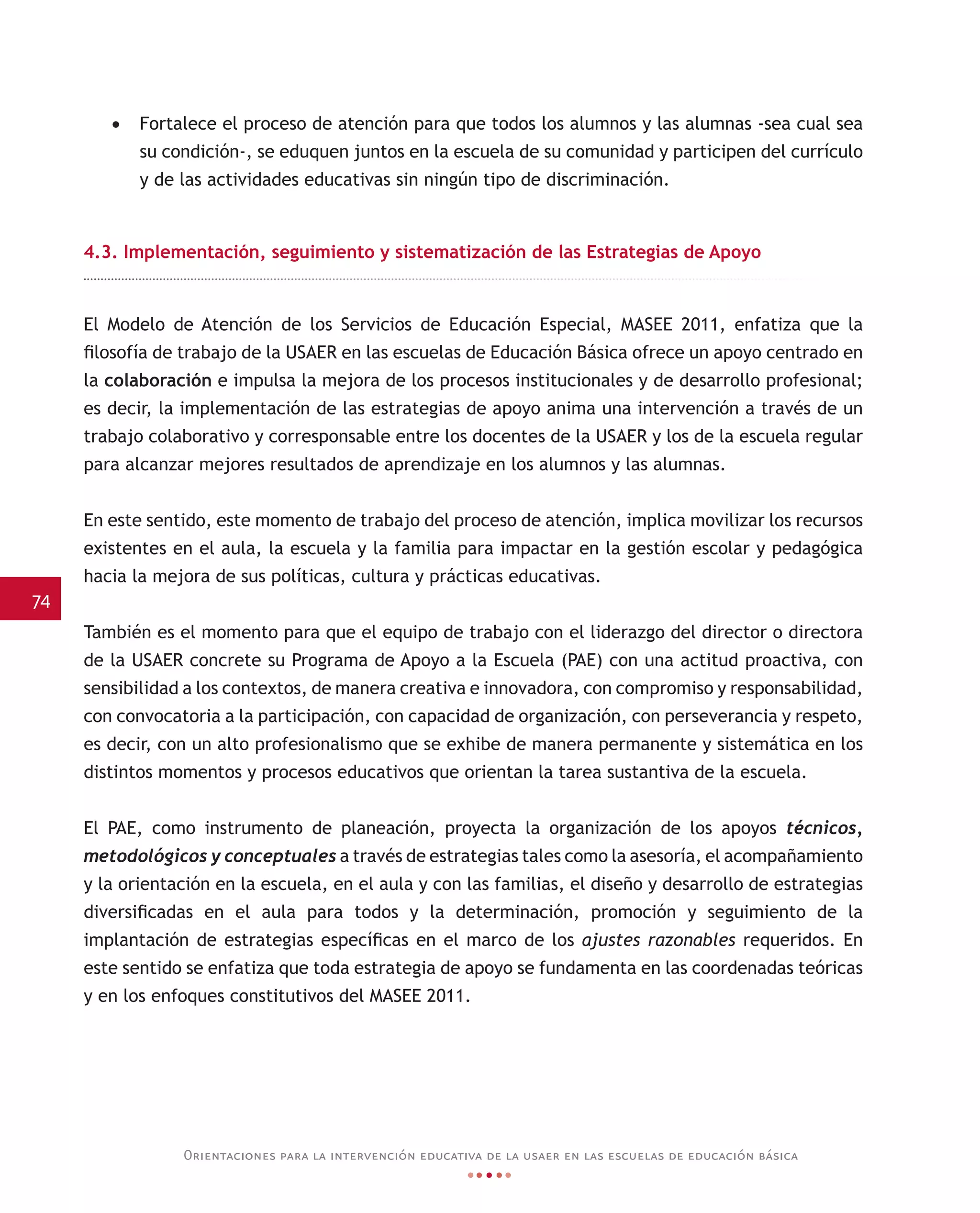 74
Orientaciones para la intervención educativa de la usaer en las escuelas de educación básica
•	 Fortalece el proceso de atención para que todos los alumnos y las alumnas -sea cual sea
su condición-, se eduquen juntos en la escuela de su comunidad y participen del currículo
y de las actividades educativas sin ningún tipo de discriminación.
4.3. Implementación, seguimiento y sistematización de las Estrategias de Apoyo
El Modelo de Atención de los Servicios de Educación Especial, MASEE 2011, enfatiza que la
filosofía de trabajo de la USAER en las escuelas de Educación Básica ofrece un apoyo centrado en
la colaboración e impulsa la mejora de los procesos institucionales y de desarrollo profesional;
es decir, la implementación de las estrategias de apoyo anima una intervención a través de un
trabajo colaborativo y corresponsable entre los docentes de la USAER y los de la escuela regular
para alcanzar mejores resultados de aprendizaje en los alumnos y las alumnas.
En este sentido, este momento de trabajo del proceso de atención, implica movilizar los recursos
existentes en el aula, la escuela y la familia para impactar en la gestión escolar y pedagógica
hacia la mejora de sus políticas, cultura y prácticas educativas.
También es el momento para que el equipo de trabajo con el liderazgo del director o directora
de la USAER concrete su Programa de Apoyo a la Escuela (PAE) con una actitud proactiva, con
sensibilidad a los contextos, de manera creativa e innovadora, con compromiso y responsabilidad,
con convocatoria a la participación, con capacidad de organización, con perseverancia y respeto,
es decir, con un alto profesionalismo que se exhibe de manera permanente y sistemática en los
distintos momentos y procesos educativos que orientan la tarea sustantiva de la escuela.
El PAE, como instrumento de planeación, proyecta la organización de los apoyos técnicos,
metodológicos y conceptuales a través de estrategias tales como la asesoría, el acompañamiento
y la orientación en la escuela, en el aula y con las familias, el diseño y desarrollo de estrategias
diversificadas en el aula para todos y la determinación, promoción y seguimiento de la
implantación de estrategias específicas en el marco de los ajustes razonables requeridos. En
este sentido se enfatiza que toda estrategia de apoyo se fundamenta en las coordenadas teóricas
y en los enfoques constitutivos del MASEE 2011.
 