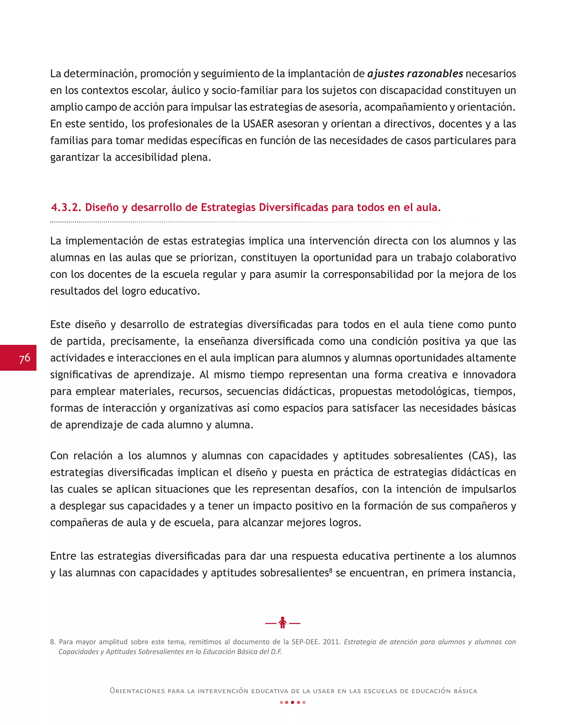 76
Orientaciones para la intervención educativa de la usaer en las escuelas de educación básica
La determinación, promoción y seguimiento de la implantación de ajustes razonables necesarios
en los contextos escolar, áulico y socio-familiar para los sujetos con discapacidad constituyen un
amplio campo de acción para impulsar las estrategias de asesoría, acompañamiento y orientación.
En este sentido, los profesionales de la USAER asesoran y orientan a directivos, docentes y a las
familias para tomar medidas específicas en función de las necesidades de casos particulares para
garantizar la accesibilidad plena.
4.3.2. Diseño y desarrollo de Estrategias Diversificadas para todos en el aula.
La implementación de estas estrategias implica una intervención directa con los alumnos y las
alumnas en las aulas que se priorizan, constituyen la oportunidad para un trabajo colaborativo
con los docentes de la escuela regular y para asumir la corresponsabilidad por la mejora de los
resultados del logro educativo.
Este diseño y desarrollo de estrategias diversificadas para todos en el aula tiene como punto
de partida, precisamente, la enseñanza diversificada como una condición positiva ya que las
actividades e interacciones en el aula implican para alumnos y alumnas oportunidades altamente
significativas de aprendizaje. Al mismo tiempo representan una forma creativa e innovadora
para emplear materiales, recursos, secuencias didácticas, propuestas metodológicas, tiempos,
formas de interacción y organizativas así como espacios para satisfacer las necesidades básicas
de aprendizaje de cada alumno y alumna.
Con relación a los alumnos y alumnas con capacidades y aptitudes sobresalientes (CAS), las
estrategias diversificadas implican el diseño y puesta en práctica de estrategias didácticas en
las cuales se aplican situaciones que les representan desafíos, con la intención de impulsarlos
a desplegar sus capacidades y a tener un impacto positivo en la formación de sus compañeros y
compañeras de aula y de escuela, para alcanzar mejores logros.
Entre las estrategias diversificadas para dar una respuesta educativa pertinente a los alumnos
y las alumnas con capacidades y aptitudes sobresalientes8
se encuentran, en primera instancia,
8. Para mayor amplitud sobre este tema, remitimos al documento de la SEP-DEE. 2011. Estrategia de atención para alumnos y alumnas con
Capacidades y Aptitudes Sobresalientes en la Educación Básica del D.F.
 
