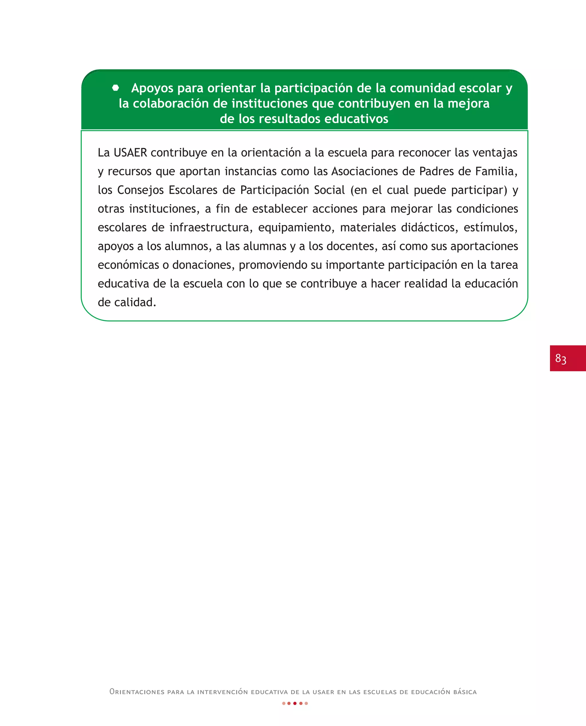 83
Orientaciones para la intervención educativa de la usaer en las escuelas de educación básica
La USAER contribuye en la orientación a la escuela para reconocer las ventajas
y recursos que aportan instancias como las Asociaciones de Padres de Familia,
los Consejos Escolares de Participación Social (en el cual puede participar) y
otras instituciones, a fin de establecer acciones para mejorar las condiciones
escolares de infraestructura, equipamiento, materiales didácticos, estímulos,
apoyos a los alumnos, a las alumnas y a los docentes, así como sus aportaciones
económicas o donaciones, promoviendo su importante participación en la tarea
educativa de la escuela con lo que se contribuye a hacer realidad la educación
de calidad.
Apoyos para orientar la participación de la comunidad escolar y
la colaboración de instituciones que contribuyen en la mejora
de los resultados educativos
 