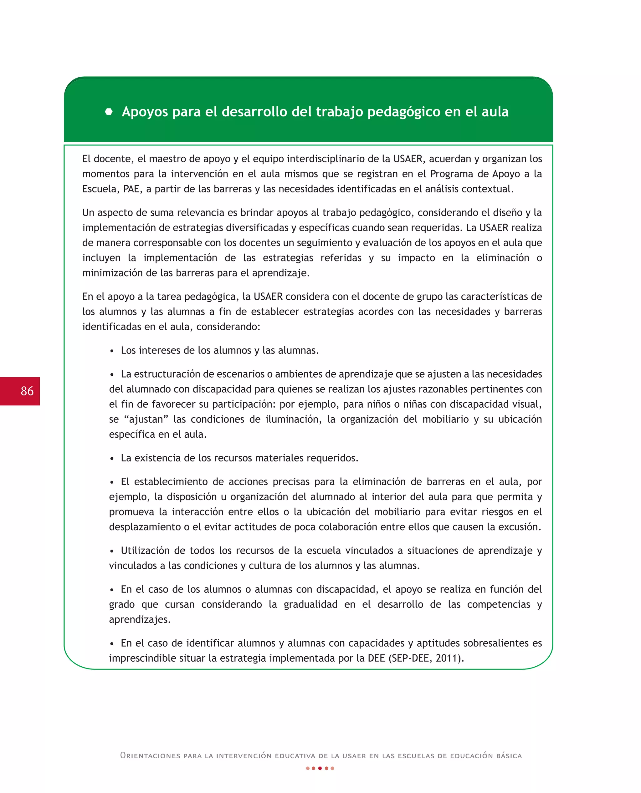 86
Orientaciones para la intervención educativa de la usaer en las escuelas de educación básica
El docente, el maestro de apoyo y el equipo interdisciplinario de la USAER, acuerdan y organizan los
momentos para la intervención en el aula mismos que se registran en el Programa de Apoyo a la
Escuela, PAE, a partir de las barreras y las necesidades identificadas en el análisis contextual.
Un aspecto de suma relevancia es brindar apoyos al trabajo pedagógico, considerando el diseño y la
implementación de estrategias diversificadas y específicas cuando sean requeridas. La USAER realiza
de manera corresponsable con los docentes un seguimiento y evaluación de los apoyos en el aula que
incluyen la implementación de las estrategias referidas y su impacto en la eliminación o
minimización de las barreras para el aprendizaje.
En el apoyo a la tarea pedagógica, la USAER considera con el docente de grupo las características de
los alumnos y las alumnas a fin de establecer estrategias acordes con las necesidades y barreras
identificadas en el aula, considerando:
• Los intereses de los alumnos y las alumnas.
• La estructuración de escenarios o ambientes de aprendizaje que se ajusten a las necesidades
del alumnado con discapacidad para quienes se realizan los ajustes razonables pertinentes con
el fin de favorecer su participación: por ejemplo, para niños o niñas con discapacidad visual,
se “ajustan” las condiciones de iluminación, la organización del mobiliario y su ubicación
específica en el aula.
• La existencia de los recursos materiales requeridos.
• El establecimiento de acciones precisas para la eliminación de barreras en el aula, por
ejemplo, la disposición u organización del alumnado al interior del aula para que permita y
promueva la interacción entre ellos o la ubicación del mobiliario para evitar riesgos en el
desplazamiento o el evitar actitudes de poca colaboración entre ellos que causen la excusión.
• Utilización de todos los recursos de la escuela vinculados a situaciones de aprendizaje y
vinculados a las condiciones y cultura de los alumnos y las alumnas.
• En el caso de los alumnos o alumnas con discapacidad, el apoyo se realiza en función del
grado que cursan considerando la gradualidad en el desarrollo de las competencias y
aprendizajes.
• En el caso de identificar alumnos y alumnas con capacidades y aptitudes sobresalientes es
imprescindible situar la estrategia implementada por la DEE (SEP-DEE, 2011).
Apoyos para el desarrollo del trabajo pedagógico en el aula
 