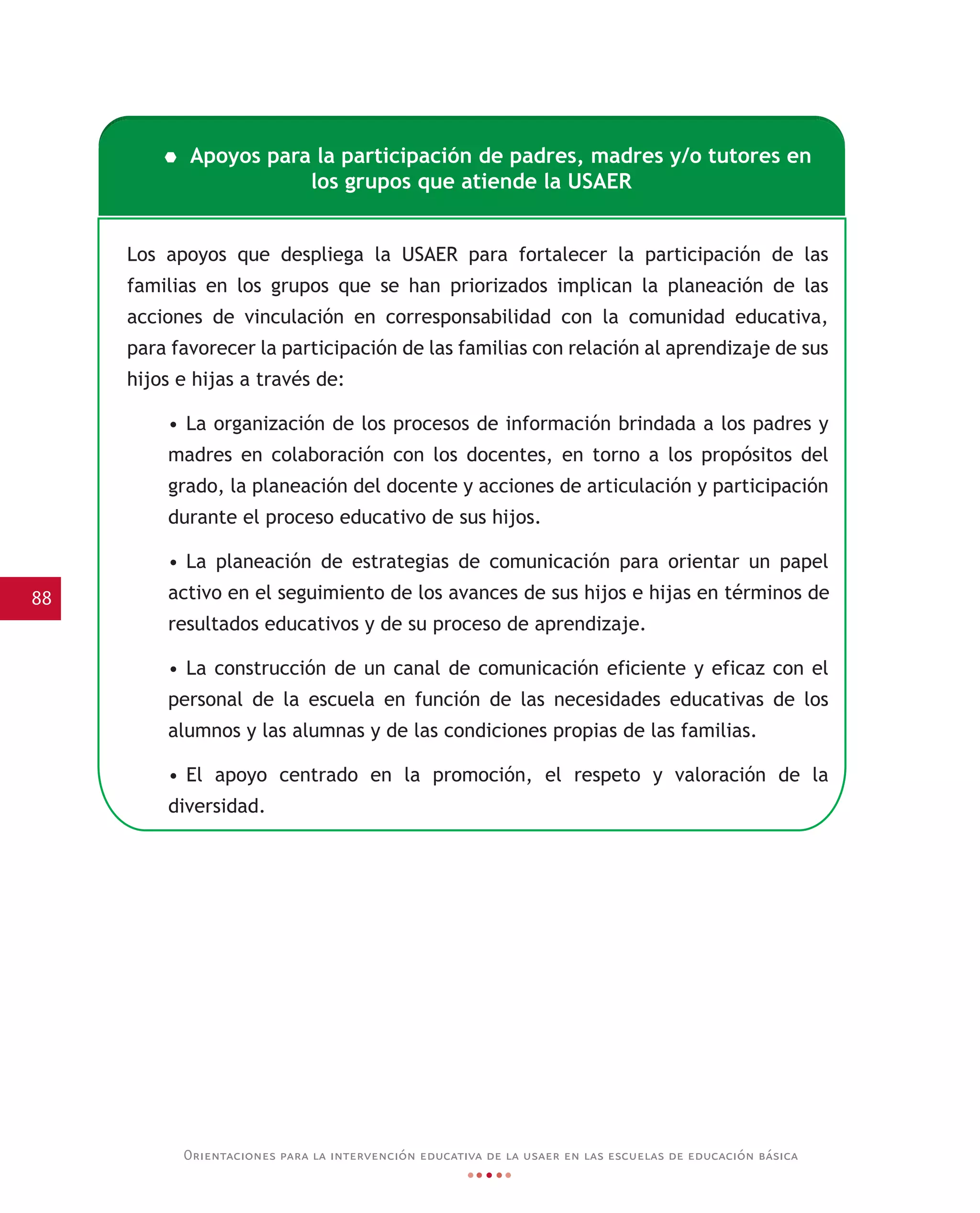 88
Orientaciones para la intervención educativa de la usaer en las escuelas de educación básica
Los apoyos que despliega la USAER para fortalecer la participación de las
familias en los grupos que se han priorizados implican la planeación de las
acciones de vinculación en corresponsabilidad con la comunidad educativa,
para favorecer la participación de las familias con relación al aprendizaje de sus
hijos e hijas a través de:
• La organización de los procesos de información brindada a los padres y
madres en colaboración con los docentes, en torno a los propósitos del
grado, la planeación del docente y acciones de articulación y participación
durante el proceso educativo de sus hijos.
• La planeación de estrategias de comunicación para orientar un papel
activo en el seguimiento de los avances de sus hijos e hijas en términos de
resultados educativos y de su proceso de aprendizaje.
• La construcción de un canal de comunicación eficiente y eficaz con el
personal de la escuela en función de las necesidades educativas de los
alumnos y las alumnas y de las condiciones propias de las familias.
• El apoyo centrado en la promoción, el respeto y valoración de la
diversidad.
Apoyos para la participación de padres, madres y/o tutores en
los grupos que atiende la USAER
 