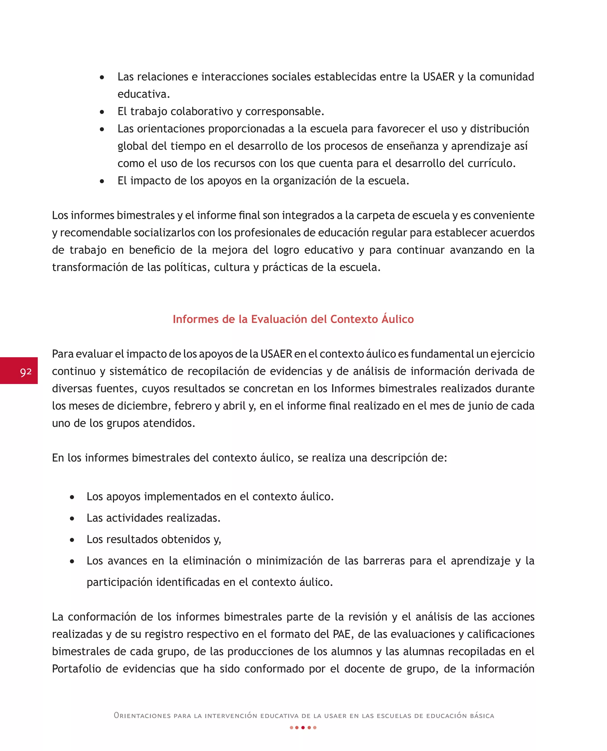 92
Orientaciones para la intervención educativa de la usaer en las escuelas de educación básica
•	 Las relaciones e interacciones sociales establecidas entre la USAER y la comunidad
educativa.
•	 El trabajo colaborativo y corresponsable.
•	 Las orientaciones proporcionadas a la escuela para favorecer el uso y distribución
global del tiempo en el desarrollo de los procesos de enseñanza y aprendizaje así
como el uso de los recursos con los que cuenta para el desarrollo del currículo.
•	 El impacto de los apoyos en la organización de la escuela.
Los informes bimestrales y el informe final son integrados a la carpeta de escuela y es conveniente
y recomendable socializarlos con los profesionales de educación regular para establecer acuerdos
de trabajo en beneficio de la mejora del logro educativo y para continuar avanzando en la
transformación de las políticas, cultura y prácticas de la escuela.
Informes de la Evaluación del Contexto Áulico
Para evaluar el impacto de los apoyos de la USAER en el contexto áulico es fundamental un ejercicio
continuo y sistemático de recopilación de evidencias y de análisis de información derivada de
diversas fuentes, cuyos resultados se concretan en los Informes bimestrales realizados durante
los meses de diciembre, febrero y abril y, en el informe final realizado en el mes de junio de cada
uno de los grupos atendidos.
En los informes bimestrales del contexto áulico, se realiza una descripción de:
•	 Los apoyos implementados en el contexto áulico.
•	 Las actividades realizadas.
•	 Los resultados obtenidos y,
•	 Los avances en la eliminación o minimización de las barreras para el aprendizaje y la
participación identificadas en el contexto áulico.
La conformación de los informes bimestrales parte de la revisión y el análisis de las acciones
realizadas y de su registro respectivo en el formato del PAE, de las evaluaciones y calificaciones
bimestrales de cada grupo, de las producciones de los alumnos y las alumnas recopiladas en el
Portafolio de evidencias que ha sido conformado por el docente de grupo, de la información
 