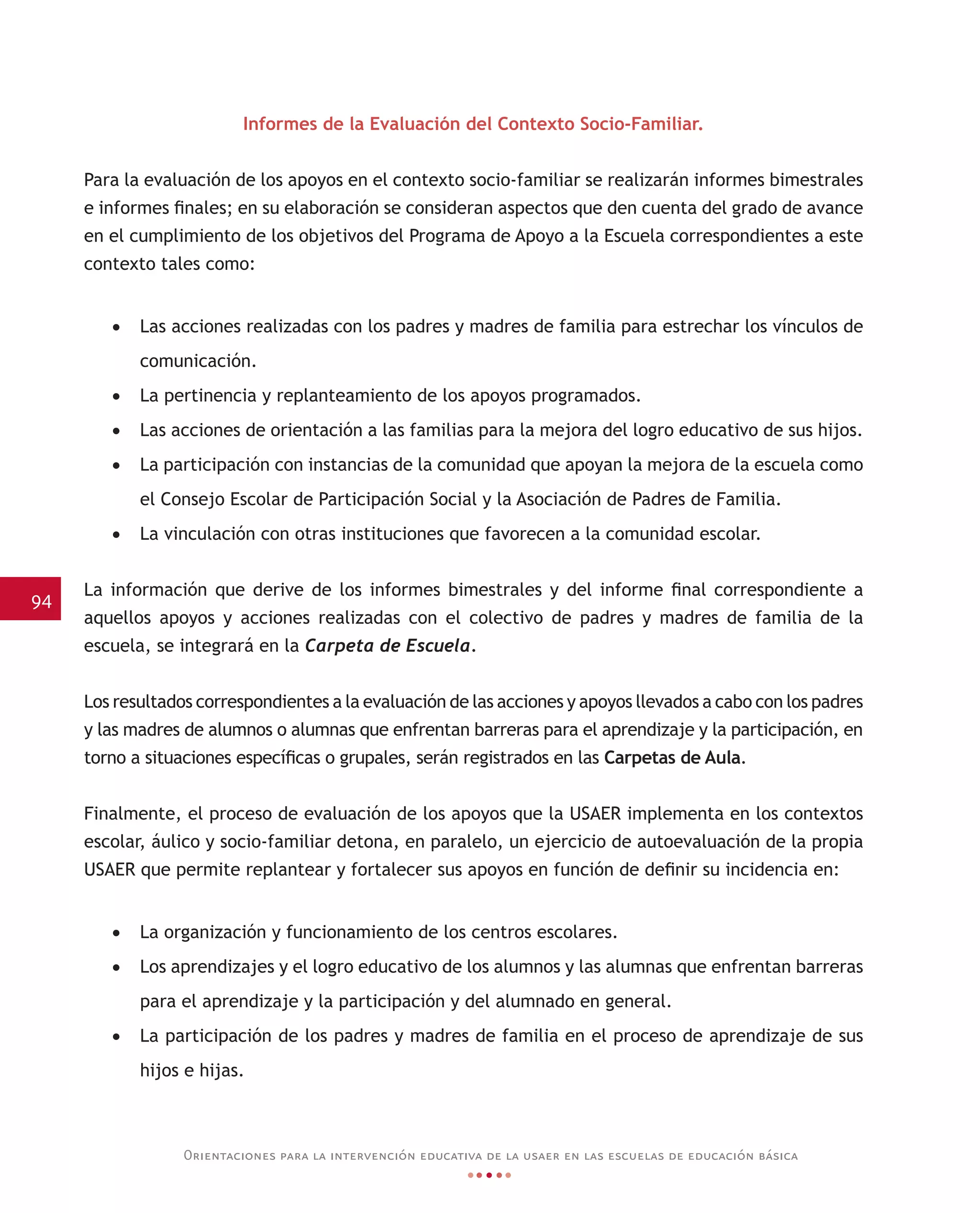 94
Orientaciones para la intervención educativa de la usaer en las escuelas de educación básica
Informes de la Evaluación del Contexto Socio-Familiar.
Para la evaluación de los apoyos en el contexto socio-familiar se realizarán informes bimestrales
e informes finales; en su elaboración se consideran aspectos que den cuenta del grado de avance
en el cumplimiento de los objetivos del Programa de Apoyo a la Escuela correspondientes a este
contexto tales como:
•	 Las acciones realizadas con los padres y madres de familia para estrechar los vínculos de
comunicación.
•	 La pertinencia y replanteamiento de los apoyos programados.
•	 Las acciones de orientación a las familias para la mejora del logro educativo de sus hijos.
•	 La participación con instancias de la comunidad que apoyan la mejora de la escuela como
el Consejo Escolar de Participación Social y la Asociación de Padres de Familia.
•	 La vinculación con otras instituciones que favorecen a la comunidad escolar.
La información que derive de los informes bimestrales y del informe final correspondiente a
aquellos apoyos y acciones realizadas con el colectivo de padres y madres de familia de la
escuela, se integrará en la Carpeta de Escuela.
Los resultados correspondientes a la evaluación de las acciones y apoyos llevados a cabo con los padres
y las madres de alumnos o alumnas que enfrentan barreras para el aprendizaje y la participación, en
torno a situaciones específicas o grupales, serán registrados en las Carpetas de Aula.
Finalmente, el proceso de evaluación de los apoyos que la USAER implementa en los contextos
escolar, áulico y socio-familiar detona, en paralelo, un ejercicio de autoevaluación de la propia
USAER que permite replantear y fortalecer sus apoyos en función de definir su incidencia en:
•	 La organización y funcionamiento de los centros escolares.
•	 Los aprendizajes y el logro educativo de los alumnos y las alumnas que enfrentan barreras
para el aprendizaje y la participación y del alumnado en general.
•	 La participación de los padres y madres de familia en el proceso de aprendizaje de sus
hijos e hijas.
 