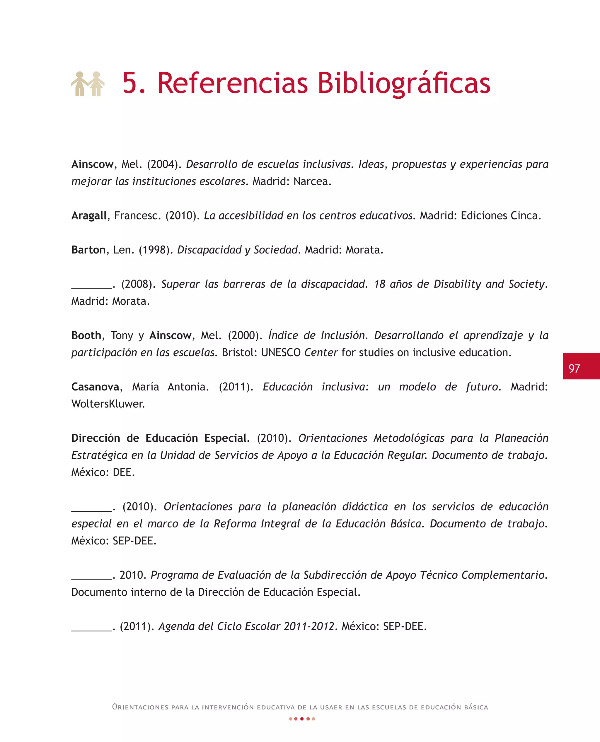 97
Orientaciones para la intervención educativa de la usaer en las escuelas de educación básica
Ainscow, Mel. (2004). Desarrollo de escuelas inclusivas. Ideas, propuestas y experiencias para
mejorar las instituciones escolares. Madrid: Narcea.
Aragall, Francesc. (2010). La accesibilidad en los centros educativos. Madrid: Ediciones Cinca.
Barton, Len. (1998). Discapacidad y Sociedad. Madrid: Morata.
_______. (2008). Superar las barreras de la discapacidad. 18 años de Disability and Society.
Madrid: Morata.
Booth, Tony y Ainscow, Mel. (2000). Índice de Inclusión. Desarrollando el aprendizaje y la
participación en las escuelas. Bristol: UNESCO Center for studies on inclusive education.
Casanova, María Antonia. (2011). Educación inclusiva: un modelo de futuro. Madrid:
WoltersKluwer.
Dirección de Educación Especial. (2010). Orientaciones Metodológicas para la Planeación
Estratégica en la Unidad de Servicios de Apoyo a la Educación Regular. Documento de trabajo.
México: DEE.
_______. (2010). Orientaciones para la planeación didáctica en los servicios de educación
especial en el marco de la Reforma Integral de la Educación Básica. Documento de trabajo.
México: SEP-DEE.
_______. 2010. Programa de Evaluación de la Subdirección de Apoyo Técnico Complementario.
Documento interno de la Dirección de Educación Especial.
_______. (2011). Agenda del Ciclo Escolar 2011-2012. México: SEP-DEE.
5. Referencias Bibliográficas
 
