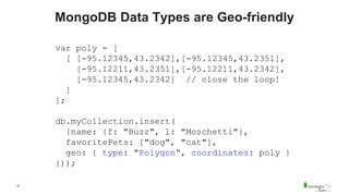 21
MongoDB Data Types are Geo-friendly
var poly = [
[ [-95.12345,43.2342],[-95.12345,43.2351],
[-95.12211,43.2351],[-95.12211,43.2342],
[-95.12345,43.2342] // close the loop!
]
];
db.myCollection.insert(
{name: {f: "Buzz", l: "Moschetti"},
favoritePets: ["dog", "cat"],
geo: { type: "Polygon“, coordinates: poly }
}));
 