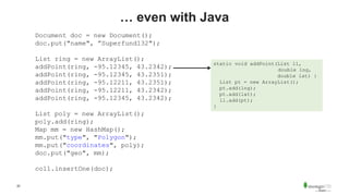 22
… even with Java
Document doc = new Document();
doc.put("name", ”Superfund132");
List ring = new ArrayList();
addPoint(ring, -95.12345, 43.2342);
addPoint(ring, -95.12345, 43.2351);
addPoint(ring, -95.12211, 43.2351);
addPoint(ring, -95.12211, 43.2342);
addPoint(ring, -95.12345, 43.2342);
List poly = new ArrayList();
poly.add(ring);
Map mm = new HashMap();
mm.put("type", "Polygon");
mm.put("coordinates", poly);
doc.put("geo", mm);
coll.insertOne(doc);
static void addPoint(List ll,
double lng,
double lat) {
List pt = new ArrayList();
pt.add(lng);
pt.add(lat);
ll.add(pt);
}
 