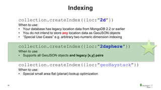 28
Indexing
collection.createIndex({loc:”2d”})
When to use:
• Your database has legacy location data from MongoDB 2.2 or earlier
• You do not intend to store any location data as GeoJSON objects
• “Special Use Cases” e.g. arbitrary two numeric dimension indexing
collection.createIndex({loc:”2dsphere”})
When to use:
• Supports all GeoJSON objects and legacy [x,y] pairs
collection.createIndex({loc:”geoHaystack”})
When to use:
• Special small area flat (planar) lookup optimization
 
