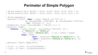 48
Perimeter of Simple Polygon
> db.foo.insert({_id:1, "poly": [ [0,0], [2,12], [4,0], [2,5], [0,0] ] });
> db.foo.insert({_id:2, "poly": [ [2,2], [5,8], [6,0], [3,1], [2,2] ] });
> db.foo.aggregate([
{$project: {"conv": {$map: { input: "$poly", as: "z", in: {
x: {$arrayElemAt: ["$$z”,0]}, y: {$arrayElemAt: ["$$z”,1]}
,len: {$literal: 0} }}}}}
,{$addFields: {first: {$arrayElemAt: [ "$conv", 0 ]} }}
,{$project: {"qqq":
{$reduce: { input: "$conv", initialValue: "$first", in: {
x: "$$this.x”, y: "$$this.y"
,len: {$add: ["$$value.len", // len = oldlen + newLen
{$sqrt: {$add: [
{$pow:[ {$subtract:["$$value.x","$$this.x"]}, 2]}
,{$pow:[ {$subtract:["$$value.y","$$this.y"]}, 2]}
] }} ] } }}
,{$project: {"len": "$qqq.len"}}
{ "_id" : 1, “len" : 35.10137973546188 }
{ "_id" : 2, "len" : 19.346952903339393 }
 
