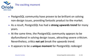 The exci ng moment
▶ PostgreSQL community have proven to be brilliant on solving
non-design issues, providing fantas c product to the market.
▶ As a result, PostgreSQL has had a strong upwards trend for many
years.
▶ At the same me, the PostgreSQL community appears to be
dysfunc onal in solving design issues, a rac ng severe cri cism.
Nevertheless, cri cs not yet break the upwards trend.
▶ It appears to be a unique moment for PostgreSQL redesign!
Alexander Korotkov Solving PostgreSQL wicked problems 11 / 40
 