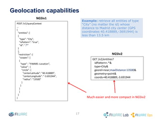 Geolocation capabilities
17
NGSIv1
NGSIv2
Much easier and more compact in NGSIv2
POST /v1/queryContext
…
{
"entities": [
{
"type": "City",
"isPattern": "true",
"id": ".*"
}
],
"restriction": {
"scopes": [
{
"type" : "FIWARE::Location",
"value" : {
"circle": {
"centerLatitude": "40.418889",
"centerLongitude": "-3.691944",
"radius": "13500"
}
}
}
]
}
}
GET /v2/entities?
idPattern=.*&
type=City&
georel=near;maxDistance:13500&
geometry=point&
coords=40.418889,-3.691944
Example: retrieve all entities of type
“City” (no matter the id) whose
distance to Madrid city center (GPS
coordinates 40.418889,-3691944) is
less than 13.5 km
 