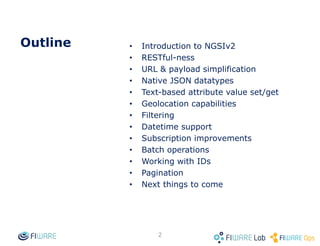 Outline • Introduction to NGSIv2
• RESTful-ness
• URL & payload simplification
• Native JSON datatypes
• Text-based attribute value set/get
• Geolocation capabilities
• Datetime support
• Filtering
• Subscription improvements
• Batch operations
• Working with IDs
• Pagination
• Next things to come
2
 