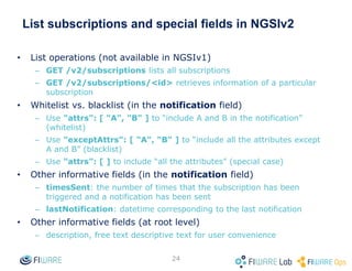 • By default all attribute are included in query responses or notifications
• The attrs field (as parameter in GET operations and as notification sub-field in
subscriptions) can be used to specify a filtering list
• The attrs field can be also used to explicitly include some special attributes (not
included by default)
– dateCreated: entity creation date
– dateModified: entity last modification date
• The “*” can be used as an alias of “all the (regular) attributes”
• Examples
– Include only attributes temp and lum
• In queries: GET /v2/entities?attrs=temp,lum
• In subscriptions: "attrs": [ "temp", "lum" ]
– Include dateCreated and not any other attribute
• In queries: GET /v2/entities?attrs=dateCreated
• In subscriptions: "attrs": [ "dateCreated" ]
– Include dateModified and all the other (regular) attributes
• In queries: GET /v2/entities?attrs=dateModified,*
• In subscriptions: "attrs": [ "actionType", "*" ]
– Include all attributes (same effect that not using attrs, not very interesting)
• In queries: GET /v2/entities?attrs=*
• In subscriptions: "attrs": [ "*" ]
24
Attributes filtering and special attributes
 