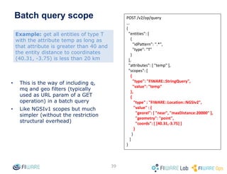 Working with IDs
• In NGSIv1
– Fields such as entity id, attribute name, etc. may have any value (*)
– This could cause a lot of problems as these fields use to act as IDs in
many places when propagated through notifications
• E.g. Cygnus MySQL sink may have problems when these fields are mapped
to tables names, whose allowed charset is very strict
– In addition, NGSIv1 allows ids or attribute names as "" (empty string)
which is weird and typically an error condition in the client
• NGSIv2 establishes a set of restrictions to ensure sanity in the
usage of ID fields. In particular:
– Allowed characters are those in the plain ASCII set, except the following ones:
control characters, whitespace, &, ?, / and #.
– Maximum field length is 256 characters.
– Minimum field length is 1 character.
– The rules above apply to the following six fields (identified as ID fields): entity
id, entity type, attribute name, attribute type, metadata name, metadata type
39
(*) Excluding the forbidden characters described in the Orion manual, which are general for all the fields in both
NGSIv1 and NGSIv2 APIs
 