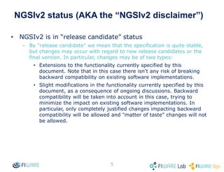 NGSIv2 status (AKA the “NGSIv2 disclaimer”)
• NGSIv2 is in “release candidate” status
– By "release candidate" we mean that the specification is quite stable,
but changes may occur with regard to new release candidates or the
final version. In particular, changes may be of two types:
• Extensions to the functionality currently specified by this
document. Note that in this case there isn't any risk of breaking
backward compatibility on existing software implementations.
• Slight modifications in the functionality currently specified by this
document, as a consequence of ongoing discussions. Backward
compatibility will be taken into account in this case, trying to
minimize the impact on existing software implementations. In
particular, only completely justified changes impacting backward
compatibility will be allowed and "matter of taste" changes will not
be allowed.
5
 