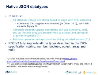 Native JSON datatypes
• In NGSIv1
– All attribute values are string based to align with XML encoding
• At the end, XML support was removed (in Orion 1.0.0), but it left
an awful legacy 
– Although creation/update operations can use numbers, bool,
etc. at the end they are transformed to strings and stored in
that way internally (*)
– Retrieve operation always provides string encoded values (**)
• NGSIv2 fully supports all the types described in the JSON
specification (string, number, boolean, object, array and
null)
13
(*) Except if NGSIv1 autocast feature is used, for some types (see https://fiware-
orion.readthedocs.io/en/master/user/ngsiv1autocast/index.html)
(**) Exception: entities created/updated with NGSIv2 (which support native types) and retrieved
with NGSIv1 will render without stringification.
 