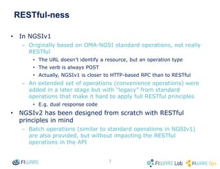 RESTful-ness
• In NGSIv1
– Originally based on OMA-NGSI standard operations, not really
RESTful
• The URL doesn’t identify a resource, but an operation type
• The verb is always POST
• Actually, NGSIv1 is closer to HTTP-based RPC than to RESTful
– An extended set of operations (convenience operations) were
added in a later stage but with “legacy” from standard
operations that make it hard to apply full RESTful principles
• E.g. dual response code
• NGSIv2 has been designed from scratch with RESTful
principles in mind
– Batch operations (similar to standard operations in NGSIv1)
are also provided, but without impacting the RESTful
operations in the API
7
 