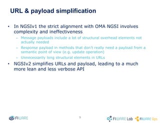 URL & payload simplification
• In NGSIv1 the strict alignment with OMA NGSI involves
complexity and ineffectiveness
– Message payloads include a lot of structural overhead elements not
actually needed
– Response payload in methods that don’t really need a payload from a
semantic point of view (e.g. update operation)
– Unnecessarily long structural elements in URLs
• NGSIv2 simplifies URLs and payload, leading to a much
more lean and less verbose API
9
 