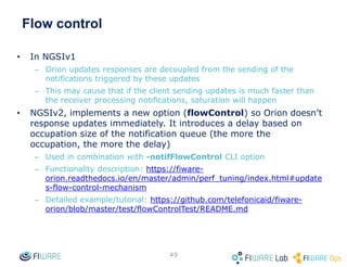 Flow control
• In NGSIv1
– Orion updates responses are decoupled from the sending of the
notifications triggered by these updates
– This may cause that if the client sending updates is much faster than
the receiver processing notifications, saturation will happen
• NGSIv2, implements a new option (flowControl) so Orion doesn’t
response updates immediately. It introduces a delay based on
occupation size of the notification queue (the more the
occupation, the more the delay)
– Used in combination with -notifFlowControl CLI option
– Functionality description: https://fiware-
orion.readthedocs.io/en/master/admin/perf_tuning/index.html#update
s-flow-control-mechanism
– Detailed example/tutorial: https://github.com/telefonicaid/fiware-
orion/blob/master/test/flowControlTest/README.md
49
 