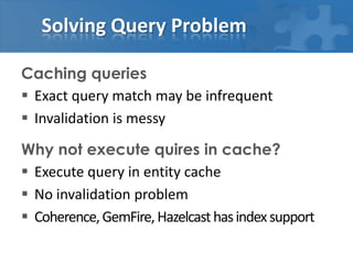Solving Query Problem

Caching queries
 Exact query match may be infrequent
 Invalidation is messy

Why not execute quires in cache?
 Execute query in entity cache
 No invalidation problem
 Coherence, GemFire, Hazelcast has index support
 