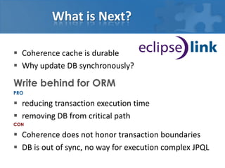 What is Next?

 Coherence cache is durable
 Why update DB synchronously?

Write behind for ORM
PRO

 reducing transaction execution time
 removing DB from critical path
CON

 Coherence does not honor transaction boundaries
 DB is out of sync, no way for execution complex JPQL
 