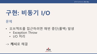 2018 iFunFactory Dev Day
구현: 비동기 I/O
문제
• 오브젝트를 접근하려면 매번 중단(롤백) 발생
• Exception Throw
• I/O 처리
-> 캐시로 해결
 