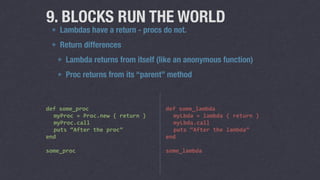 9. BLOCKS RUN THE WORLD 
Lambdas have a return - procs do not. 
Return differences 
Lambda returns from itself (like an anonymous function) 
Proc returns from its “parent” method 
def 
some_proc 
myProc 
= 
Proc.new 
{ 
return 
} 
myProc.call 
puts 
“After 
the 
proc” 
end 
! 
some_proc 
def 
some_lambda 
myLbda 
= 
lambda 
{ 
return 
} 
myLbda.call 
puts 
“After 
the 
lambda” 
end 
! 
some_lambda 
 