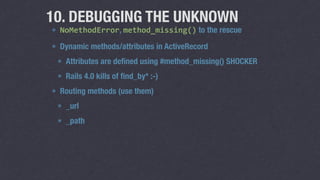 10. DEBUGGING THE UNKNOWN 
NoMethodError, method_missing() to the rescue 
define_method is awesome 
Dynamic methods/attributes in ActiveRecord 
Attributes are defined using #method_missing() SHOCKER 
Rails 4.0 kills off find_by* :-) 
Routing methods (use them) 
_url 
_path 
 