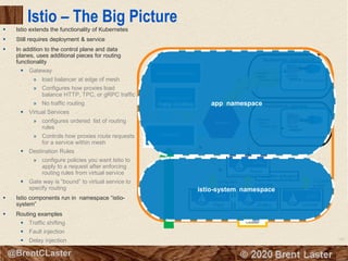 100
© 2018 Brent Laster@BrentCLaster
Adapter (plugin)
Istio – The Big Picture
▪ Istio extends the functionality of Kubernetes
▪ Still requires deployment & service
▪ In addition to the control plane and data
planes, uses additional pieces for routing
functionality
▪ Gateway
» load balancer at edge of mesh
» Configures how proxies load
balance HTTP, TPC, or gRPC traffic
» No traffic routing
▪ Virtual Services
» configures ordered list of routing
rules
» Controls how proxies route requests
for a service within mesh
▪ Destination Rules
» configure policies you want Istio to
apply to a request after enforcing
routing rules from virtual service
▪ Gate way is “bound” to virtual service to
specify routing
▪ Istio components run in namespace “istio-
system”
▪ Routing examples
▪ Traffic shifting
▪ Fault injection
▪ Delay injection
Cluster
Microservice1
Deployment app-current
Mixer
CitadelGalleyPilot
Config data
to proxies Config data
TLS certs to
proxies
VirtualService
DestinationRules
Deployment app-new
metadata:
labels:
version: current
metadata:
labels:
version: new
Traffic ShiftingFault InjectionDelay Injection
Service
Gateway
app namespace
istio-system namespace
 