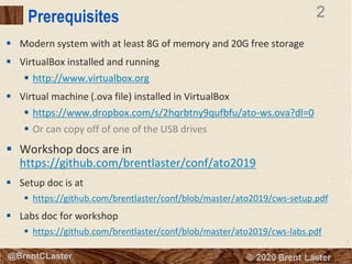 2
© 2018 Brent Laster@BrentCLaster
2
@BrentCLaster
Prerequisites
▪ Modern system with at least 8G of memory and 20G free storage
▪ VirtualBox installed and running
▪ http://www.virtualbox.org
▪ Virtual machine (.ova file) installed in VirtualBox
▪ https://www.dropbox.com/s/2hqrbtny9qufbfu/ato-ws.ova?dl=0
▪ Or can copy off of one of the USB drives
▪ Workshop docs are in
https://github.com/brentlaster/conf/ato2019
▪ Setup doc is at
▪ https://github.com/brentlaster/conf/blob/master/ato2019/cws-setup.pdf
▪ Labs doc for workshop
▪ https://github.com/brentlaster/conf/blob/master/ato2019/cws-labs.pdf
 