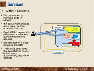 67
© 2018 Brent Laster@BrentCLaster
Services
▪ Without Services
Pod
K8S Node
Namespace
8080
Deployment
2
Pod
8080
IP
172.17.0.21
IP
172.17.0.228080
IP
172.17.0.23
8080
1Replica Set
▪ We can connect to
individual pods (if
allowed)
▪ If in deployment and pod
goes away, we lose
access to that pod
▪ ReplicaSet in deployment
will spin up another one
but won’t have same
address
▪ Similar situation if a pod
becomes unusable
▪ - may have other pods
that could handle needs,
but no way to
automatically discover or
connect
 