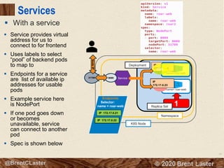 68
© 2018 Brent Laster@BrentCLaster
Services
▪ With a service
name= roar-web
K8S Node
Namespace
8080
Deployment
2
name=roar-web
8080
IP
172.17.0.21
IP
172.17.0.228080
IP
172.17.0.23
8080
Service31789
NodeIP
8089
1Replica Set
Endpoints
Selector:
name = roar-web
IP 172.17.0.23
IP 172.17.0.21
IP 172.17.0.22
▪ Service provides virtual
address for us to
connect to for frontend
▪ Uses labels to select
“pool” of backend pods
to map to
▪ Endpoints for a service
are list of available ip
addresses for usable
pods
▪ Example service here
is NodePort
▪ If one pod goes down
or becomes
unavailable, service
can connect to another
pod
▪ Spec is shown below
 