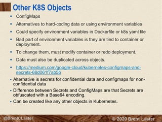 71
© 2018 Brent Laster@BrentCLaster
Other K8S Objects
▪ ConfigMaps
▪ Alternatives to hard-coding data or using environment variables
▪ Could specify environment variables in Dockerfile or k8s yaml file
▪ Bad part of environment variables is they are tied to container or
deployment.
▪ To change them, must modify container or redo deployment.
▪ Data must also be duplicated across objects.
▪ https://medium.com/google-cloud/kubernetes-configmaps-and-
secrets-68d061f7ab5b
▪ Alternative is secrets for confidential data and configmaps for non-
confidential data
▪ Difference between Secrets and ConfigMaps are that Secrets are
obfuscated with a Base64 encoding.
▪ Can be created like any other objects in Kubernetes.
 