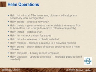 80
© 2018 Brent Laster@BrentCLaster
Helm Operations
▪ Helm init – install Tiller to running cluster – will setup any
necessary local configuration
▪ Helm create – create a new chart
▪ Helm delete – given a release name, delete the release from
Kubernetes ( use --purge to remove release completely)
▪ Helm install – install a chart
▪ Helm lint – check a chart for issues
▪ Helm list – list releases of charts installed
▪ Helm rollback – rollback a release to a previous revision
▪ Helm status – check status of objects deployed with a helm
release
▪ Helm template – Locally render templates
▪ Helm upgrade – upgrade a release (--recreate-pods option if
needed)
 
