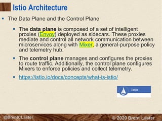 92
© 2018 Brent Laster@BrentCLaster
Istio Architecture
▪ The data plane is composed of a set of intelligent
proxies (Envoy) deployed as sidecars. These proxies
mediate and control all network communication between
microservices along with Mixer, a general-purpose policy
and telemetry hub.
▪ The control plane manages and configures the proxies
to route traffic. Additionally, the control plane configures
Mixers to enforce policies and collect telemetry.
▪ https://istio.io/docs/concepts/what-is-istio/
▪ The Data Plane and the Control Plane
 