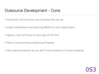 Outsource Development - Cons

• Contractor will not know your business like you do


• Large coordination and planning efforts for your organization.


• Agency may not focus on your app all the time


• Risk of compromising Intellectual Property


• Slow app evolvement as you don’t have someone in house tweaking
 