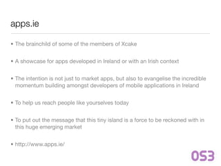 apps.ie

• The brainchild of some of the members of Xcake


• A showcase for apps developed in Ireland or with an Irish context


• The intention is not just to market apps, but also to evangelise the incredible
  momentum building amongst developers of mobile applications in Ireland


• To help us reach people like yourselves today


• To put out the message that this tiny island is a force to be reckoned with in
  this huge emerging market


• http://www.apps.ie/
 
