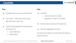 ®
®
Cassandra
Pros
● Scalable with near-zero maintenance
● Fast writes - Kafka consumer group
lags were also near-zero
● General advantages (not pertaining to
traces per se):
○ Fault tolerance
○ Replication
OSACon 2022
“Switching Jaeger Storage to ClickHouse to Enable APM Insights” Satbir Chahal, OpsVerse
Cons
● No JOINs
○ Services index one table
○ Operations index in one table
● Bulk querying load can be expensive
● Minimal aggregate functions
So advanced analytics on the data will require a
custom process
 