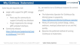 ®
®
Why ClickHouse (Kubernetes)
Some key pre-requisites met:
● Jaeger adds support for gRPC storage
plugins
○ Paves way for community to
support (virtually) any database
○ Plugin implements the storage
gRPC protobuf interfaces
● Community releases
https://github.com/jaegertracing/jaeg
er-clickhouse/ (mid 2021)
OSACon 2022
“Switching Jaeger Storage to ClickHouse to Enable APM Insights” Satbir Chahal, OpsVerse
So… we need to run a ClickHouse instance (to connect
plugin):
● The Kubernetes Operator for ClickHouse (by
Altinity) grows in popularity
https://github.com/Altinity/clickhouse-operator
● Plenty of community content (blogs, videos,
webinars, meetups) allow team to run and PoC
quickly
● Becomes the preferred method of running
ClickHouse on Kubernetes
 