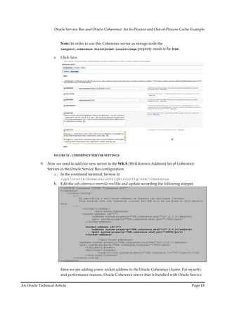 Oracle Service Bus and Oracle Coherence: An In-Process and Out-of-Process Cache Example
                                                                In Process     Out


                         Note: In order to use this Coherence server as storage node the
                         tangosol.coherence.distributed.localstorage property needs to be true.

                    e.   Click Save.




                    FIGURE 15 - COHERENCE SERVER SETTINGS
                                                 SET

           9.   Now we need to add our new server to the WKA (Well Known Address) list of Coherence
                Servers in the Oracle Service Bus configuration.
                    a. In the command terminal, browse to
                        /opt/oracle/domains/osb11gR1/config/osb/coherence
                    b. Edit the osb--coherence-override.xml file and update according the following snippet:
                         <!DOCTYPE coherence SYSTEM "coherence.dtd">
                         <coherence>
                             <cluster--config>
                                 <!--
                                      By specifying a well
                                                       well-known-address we disable the mutlicast listener.
                                                                  address
                                      This ensures that the Coherence cluster for OSB will be isolated to this machine
                         only.
                                 -->
                                        <unicast-listener>
                                                 <well-known-addresses>
                                        <socket-address id="1">
                                               <address system-property="OSB.coherence.wka1">127.0.0.1</address>
                                                               property="OSB.coherence.wka1">127.0.0.1</address>
                                               <port system-property="OSB.coherence.wka1.port">7890</port>
                                                            property="OSB.coherence.wka1.port">7890</port>
                                          </socket-address>

                                         <socket-address id="2">
                                             <address system-property="OSB.coherence.wka2">127.0.0.1</address>
                                                              property="OSB.coherence.wka2">127.0.0.1</address>
                                             <port system-property="OSB.coherence.wka2.port">9999</port>
                                                           property="OSB.coherence.wka2.port">9999</port>
                                         </socket-address>

                                                  </well-known-addresses>
                                      <address system
                                               system-property="OSB.coherence.localhost">127.0.0.1</address>
                                                                     oherence.localhost">127.0.0.1</address>
                                      <port system-property="OSB.coherence.localport">7890</port>
                                            system property="OSB.coherence.localport">7890</port>
                                          </unicast-listener>
                                          <multicast-listener>
                                                  <time-to-live system-property="OSB.coherence.tt
                                                                       property="OSB.coherence.ttl">0</time-to-live>
                                          </multicast-listener>
                                 </cluster-config>
                                 </cluster
                         </coherence>


                         Here we are adding a new socket address to the Oracle Coherence cluster. For security
                         and performance reasons, Oracle Coherence server that is bundled with Oracle Service

An Oracle Technical Article                                                                                   Page 18
 