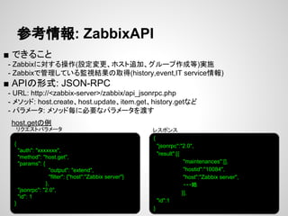 参考情報: ZabbixAPI 
■ できること 
　- Zabbixに対する操作(設定変更、ホスト追加、グループ作成等)実施 
　- Zabbixで管理している監視結果の取得(history,event,IT service情報) 
■ APIの形式: JSON-RPC 
　- URL: http://<zabbix-server>/zabbix/api_jsonrpc.php 
　- メソッド: host.create、host.update、item.get、history.getなど 
　- パラメータ: メソッド毎に必要なパラメータを渡す 
host.getの例 
レスポンス 
{ 
"auth": "xxxxxxx", 
"method": "host.get", 
"params": { 
"output": "extend", 
"filter": {"host":"Zabbix server"} 
}, 
"jsonrpc": "2.0", 
"id": 1 
} 
{ 
"jsonrpc":"2.0", 
"result":[{ 
"maintenances":[], 
"hostid":"10084", 
"host":"Zabbix server", 
・・・略 
}], 
"id":1 
} 
リクエストパラメータ 
 