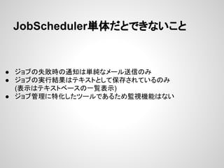 JobScheduler単体だとできないこと 
● ジョブの失敗時の通知は単純なメール送信のみ 
● ジョブの実行結果はテキストとして保存されているのみ 
(表示はテキストベースの一覧表示) 
● ジョブ管理に特化したツールであるため監視機能はない 
 